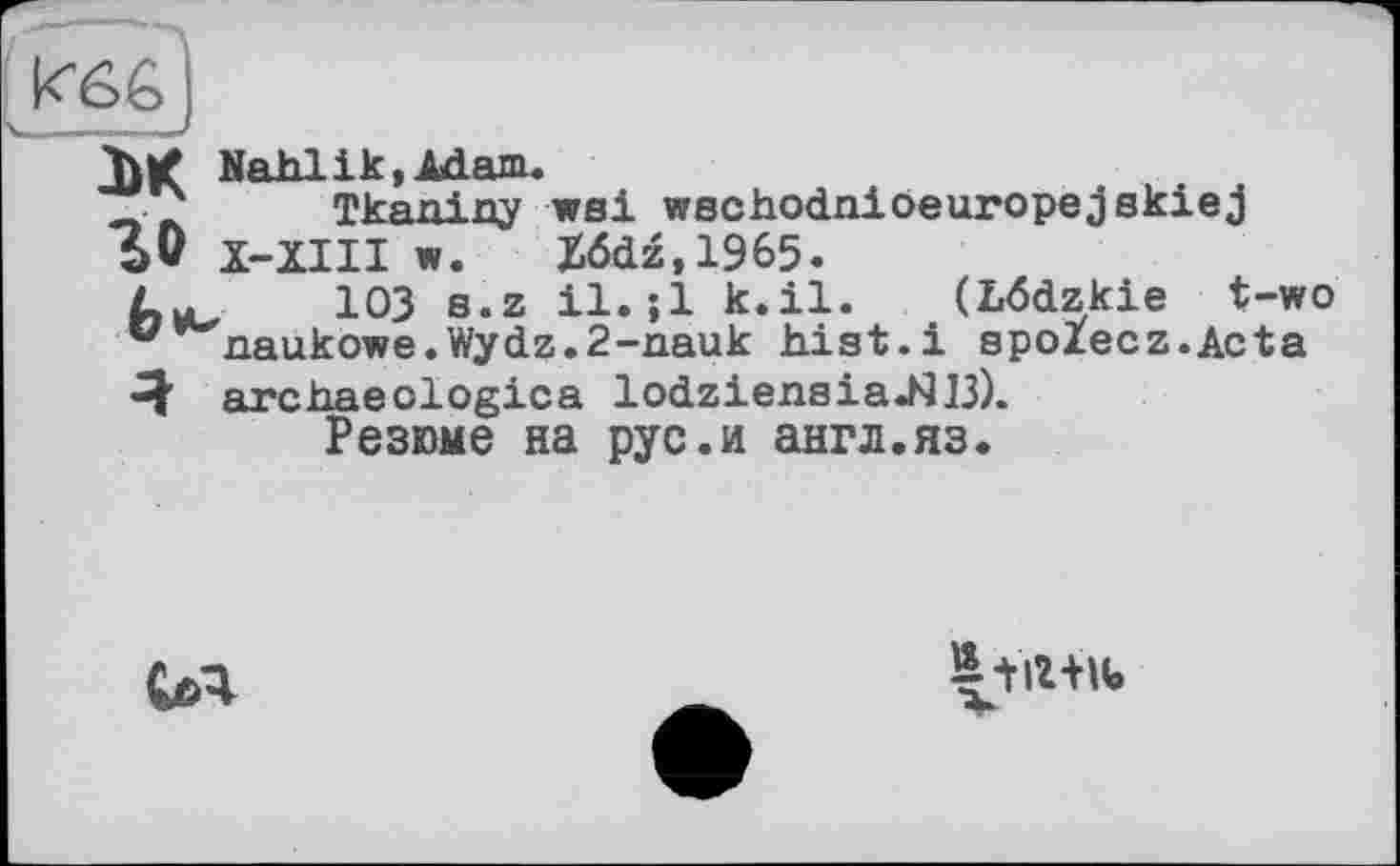 ﻿k66j
лк Nahlik »Adam.
Tkaniny wsi wschodniöeuropejskiej SV Х-ЇІІІ w. Xödz,1965.
103 s.z il.;l k.il. (Lödzkie t-wo •* naukowe.Wydz.2-nauk hist.і spoiecz.Acta -J archaeologies lodziensiaJ^B).
Резюме на рус.и англ.яз.
